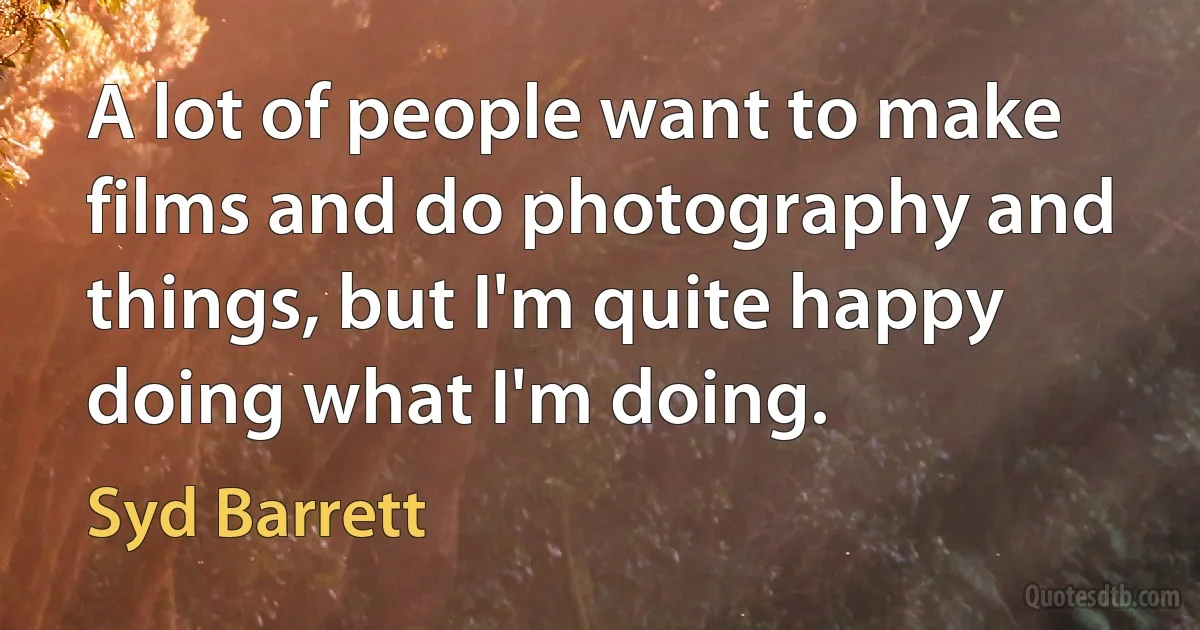 A lot of people want to make films and do photography and things, but I'm quite happy doing what I'm doing. (Syd Barrett)