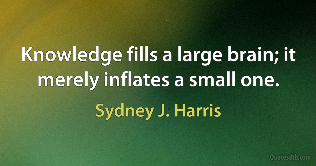 Knowledge fills a large brain; it merely inflates a small one. (Sydney J. Harris)