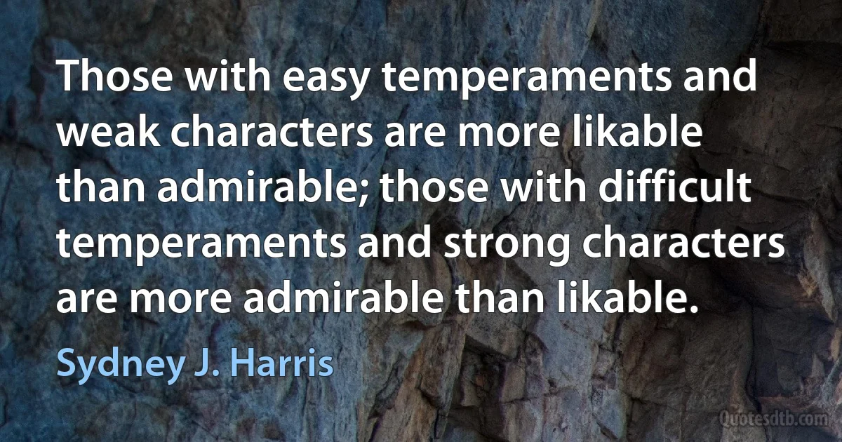 Those with easy temperaments and weak characters are more likable than admirable; those with difficult temperaments and strong characters are more admirable than likable. (Sydney J. Harris)