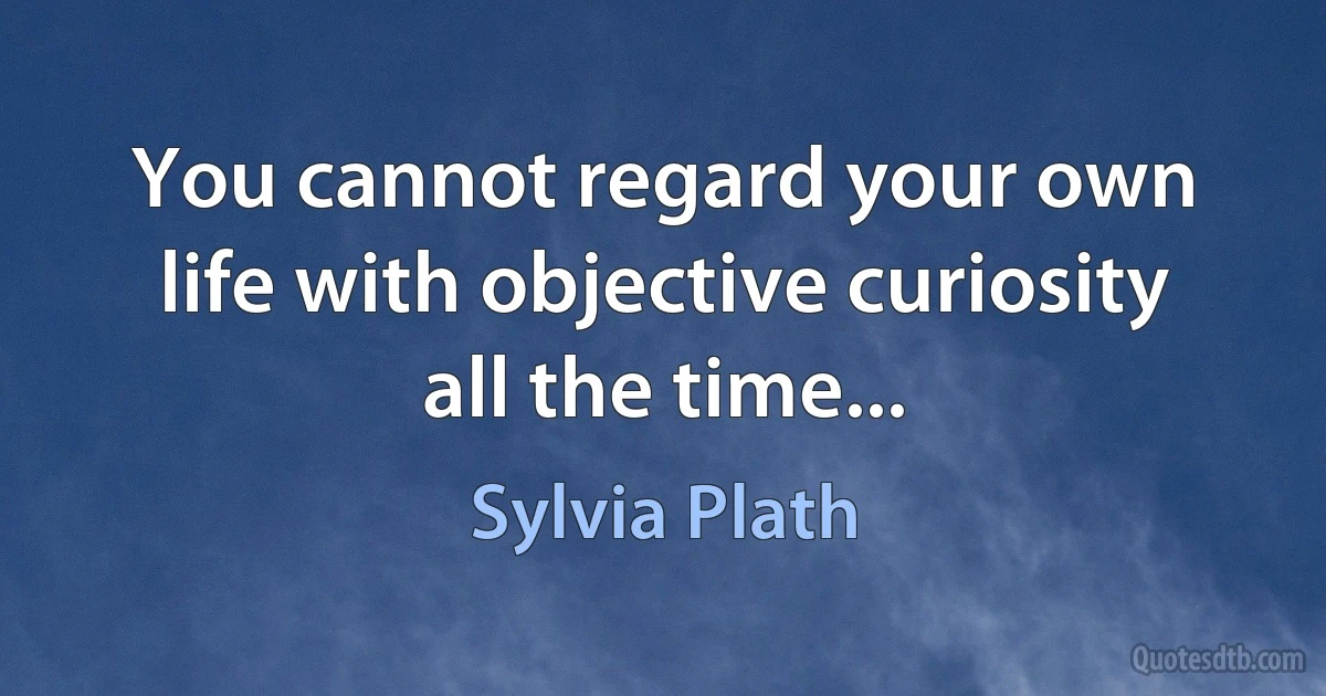 You cannot regard your own life with objective curiosity all the time... (Sylvia Plath)