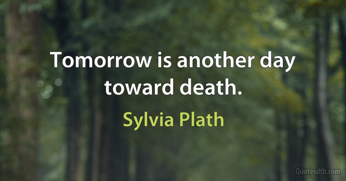 Tomorrow is another day toward death. (Sylvia Plath)