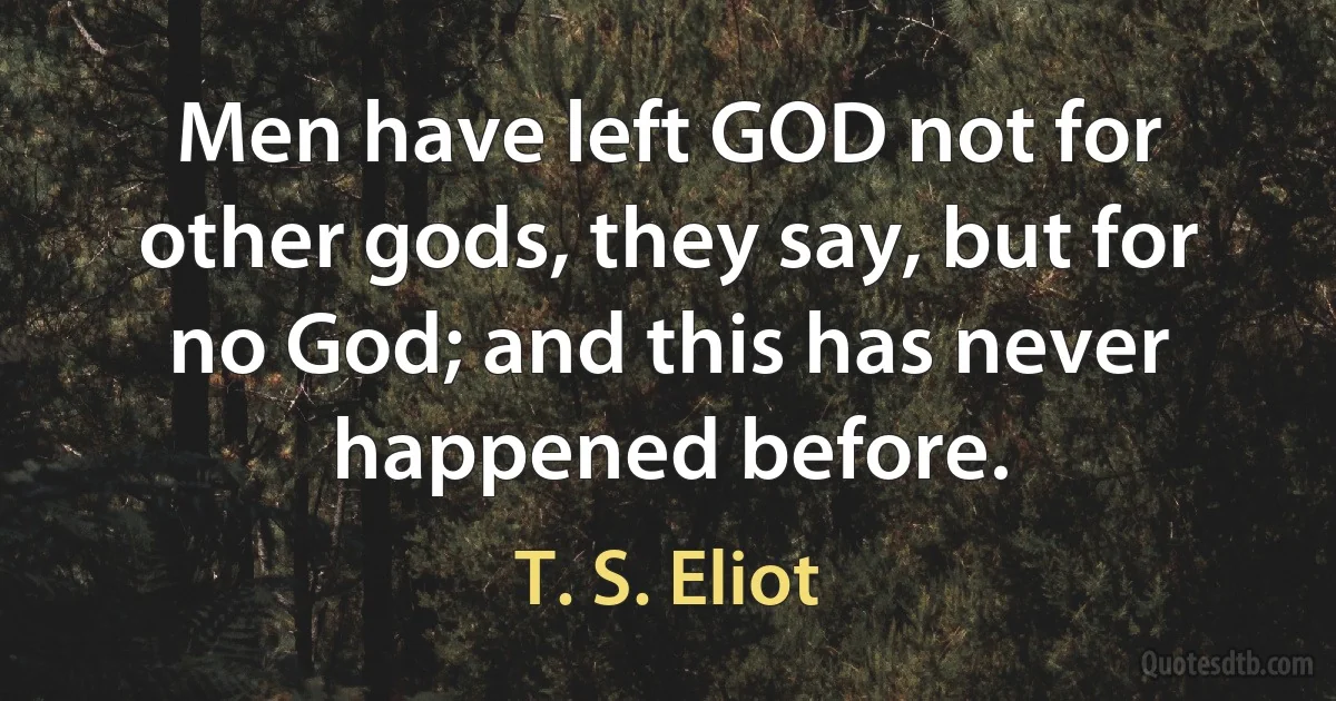 Men have left GOD not for other gods, they say, but for no God; and this has never happened before. (T. S. Eliot)