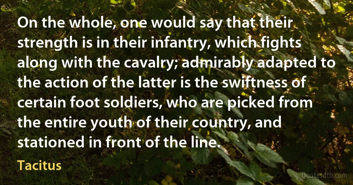 On the whole, one would say that their strength is in their infantry, which fights along with the cavalry; admirably adapted to the action of the latter is the swiftness of certain foot soldiers, who are picked from the entire youth of their country, and stationed in front of the line. (Tacitus)