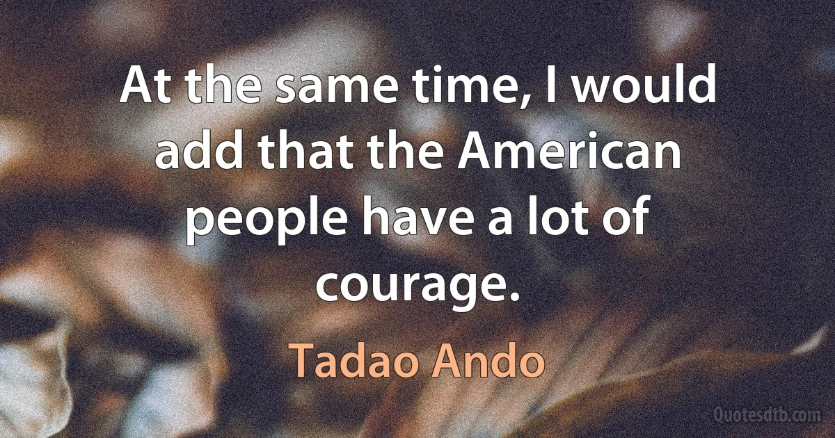 At the same time, I would add that the American people have a lot of courage. (Tadao Ando)