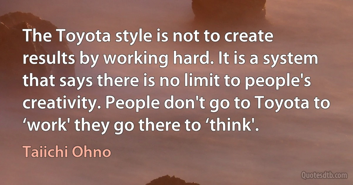 The Toyota style is not to create results by working hard. It is a system that says there is no limit to people's creativity. People don't go to Toyota to ‘work' they go there to ‘think'. (Taiichi Ohno)