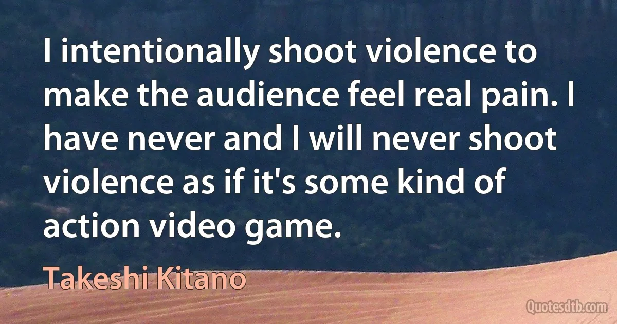 I intentionally shoot violence to make the audience feel real pain. I have never and I will never shoot violence as if it's some kind of action video game. (Takeshi Kitano)