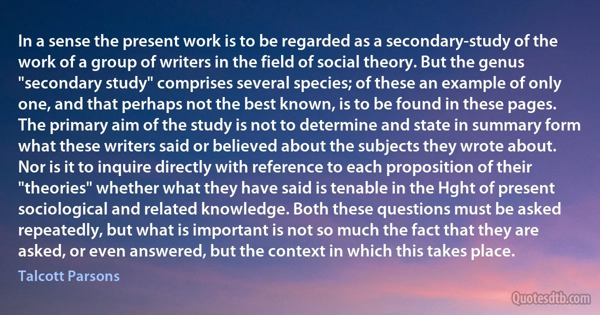 In a sense the present work is to be regarded as a secondary-study of the work of a group of writers in the field of social theory. But the genus "secondary study" comprises several species; of these an example of only one, and that perhaps not the best known, is to be found in these pages.
The primary aim of the study is not to determine and state in summary form what these writers said or believed about the subjects they wrote about. Nor is it to inquire directly with reference to each proposition of their "theories" whether what they have said is tenable in the Hght of present sociological and related knowledge. Both these questions must be asked repeatedly, but what is important is not so much the fact that they are asked, or even answered, but the context in which this takes place. (Talcott Parsons)