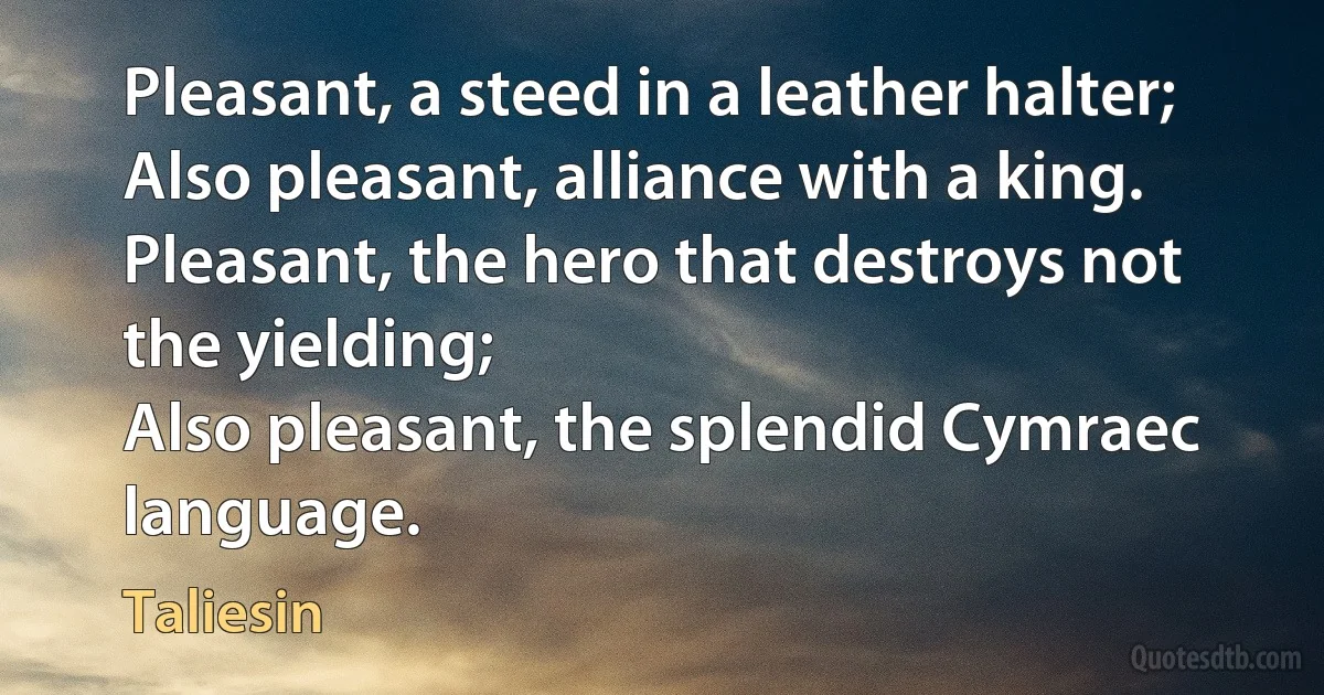 Pleasant, a steed in a leather halter;
Also pleasant, alliance with a king.
Pleasant, the hero that destroys not the yielding;
Also pleasant, the splendid Cymraec language. (Taliesin)