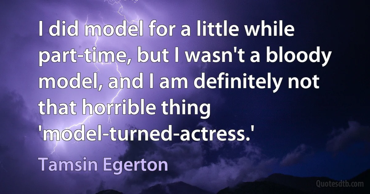 I did model for a little while part-time, but I wasn't a bloody model, and I am definitely not that horrible thing 'model-turned-actress.' (Tamsin Egerton)