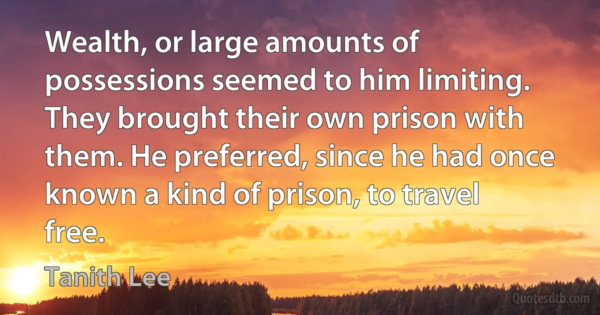 Wealth, or large amounts of possessions seemed to him limiting. They brought their own prison with them. He preferred, since he had once known a kind of prison, to travel free. (Tanith Lee)