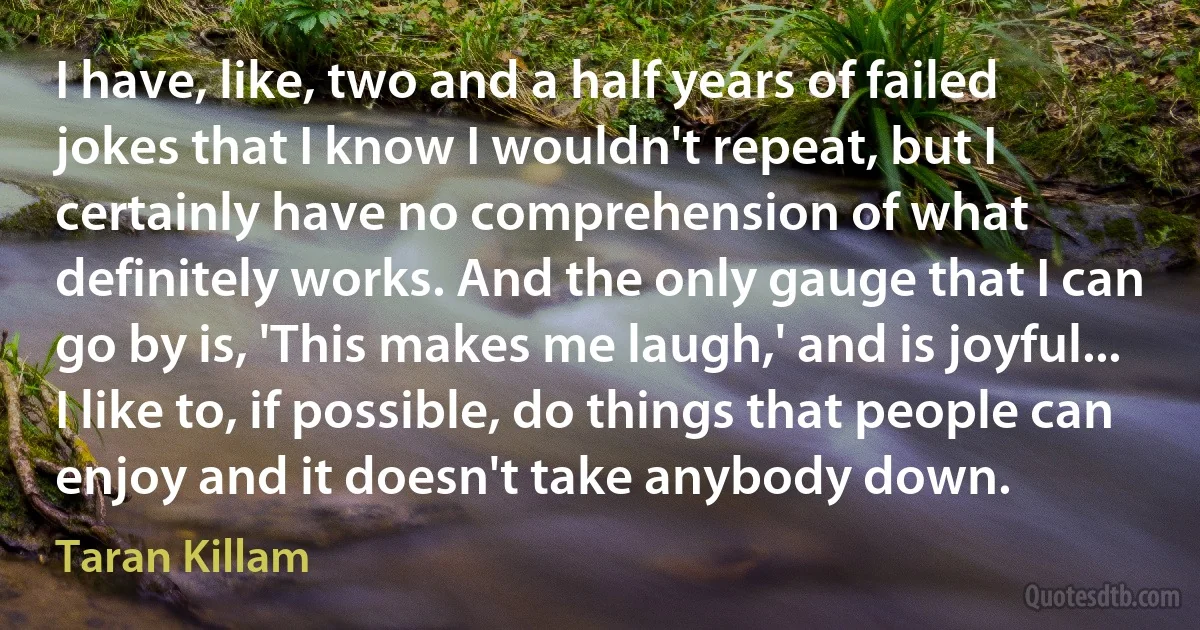 I have, like, two and a half years of failed jokes that I know I wouldn't repeat, but I certainly have no comprehension of what definitely works. And the only gauge that I can go by is, 'This makes me laugh,' and is joyful... I like to, if possible, do things that people can enjoy and it doesn't take anybody down. (Taran Killam)