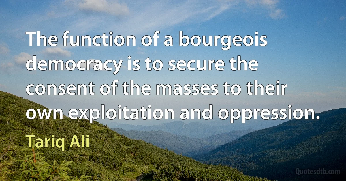 The function of a bourgeois democracy is to secure the consent of the masses to their own exploitation and oppression. (Tariq Ali)