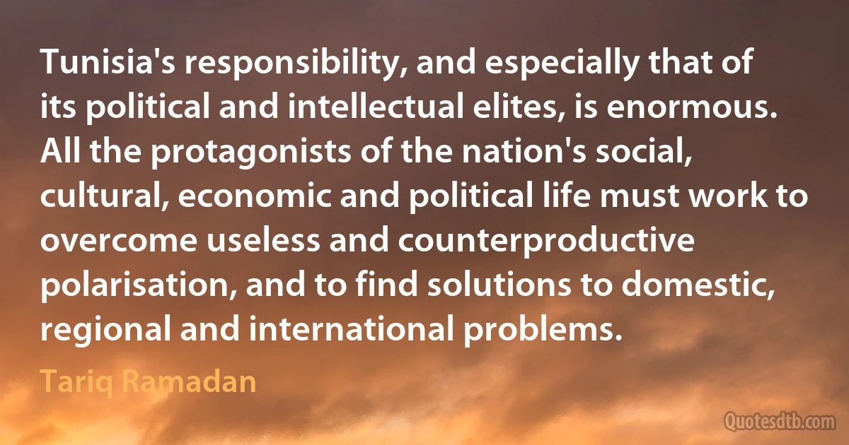 Tunisia's responsibility, and especially that of its political and intellectual elites, is enormous. All the protagonists of the nation's social, cultural, economic and political life must work to overcome useless and counterproductive polarisation, and to find solutions to domestic, regional and international problems. (Tariq Ramadan)