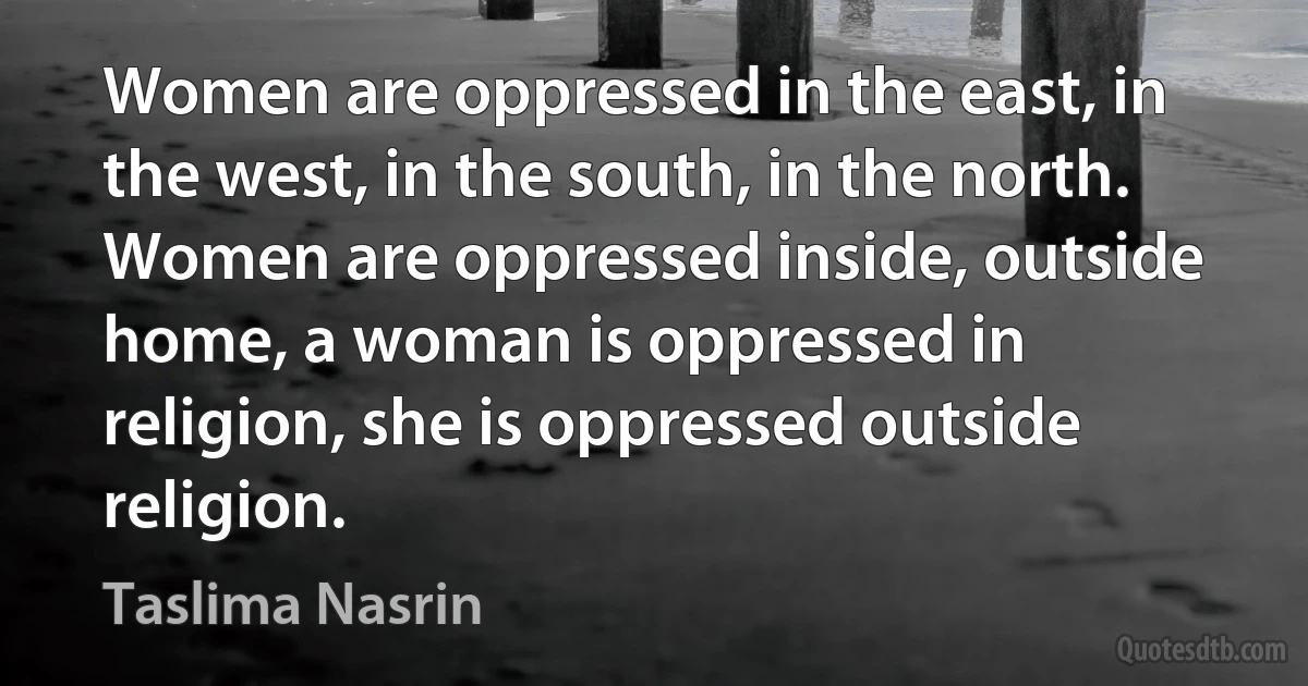 Women are oppressed in the east, in the west, in the south, in the north. Women are oppressed inside, outside home, a woman is oppressed in religion, she is oppressed outside religion. (Taslima Nasrin)