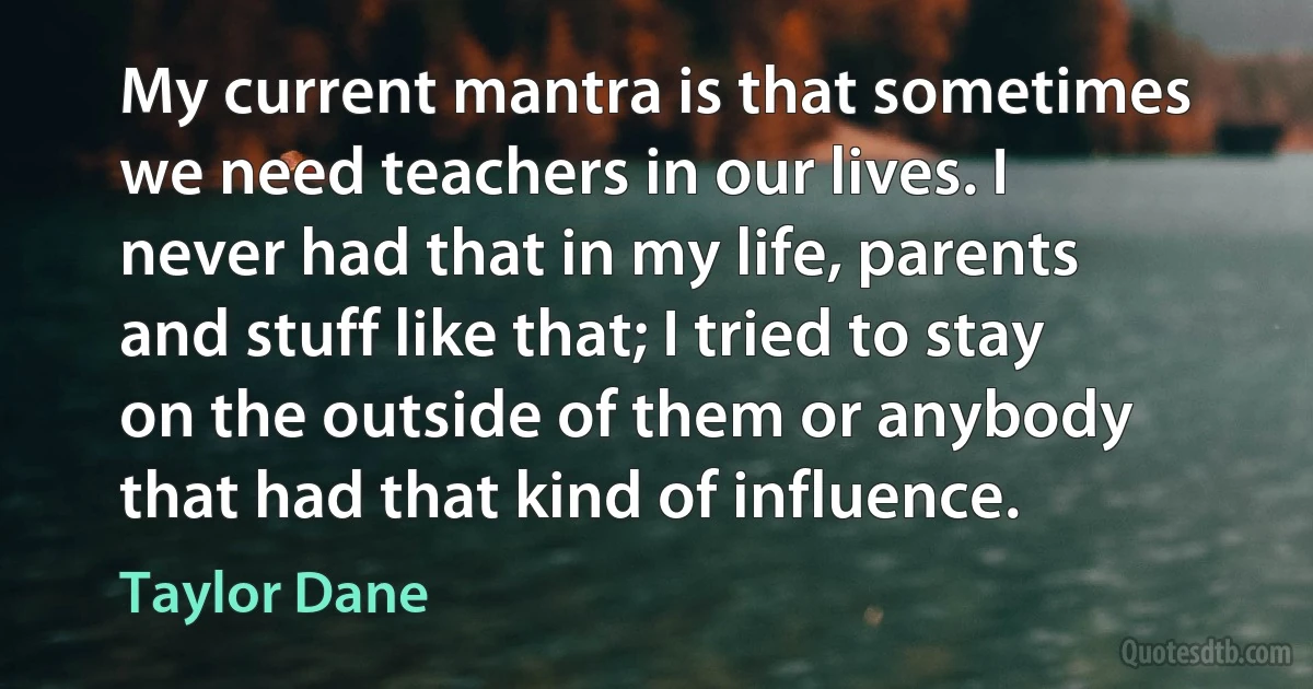 My current mantra is that sometimes we need teachers in our lives. I never had that in my life, parents and stuff like that; I tried to stay on the outside of them or anybody that had that kind of influence. (Taylor Dane)