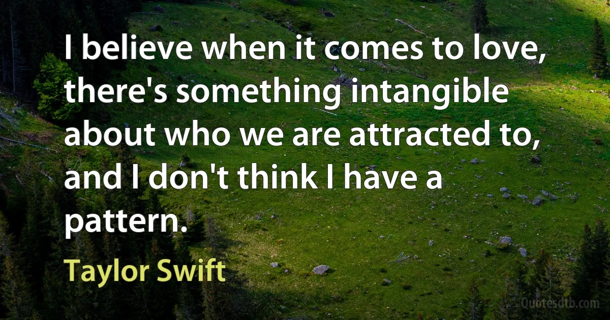 I believe when it comes to love, there's something intangible about who we are attracted to, and I don't think I have a pattern. (Taylor Swift)