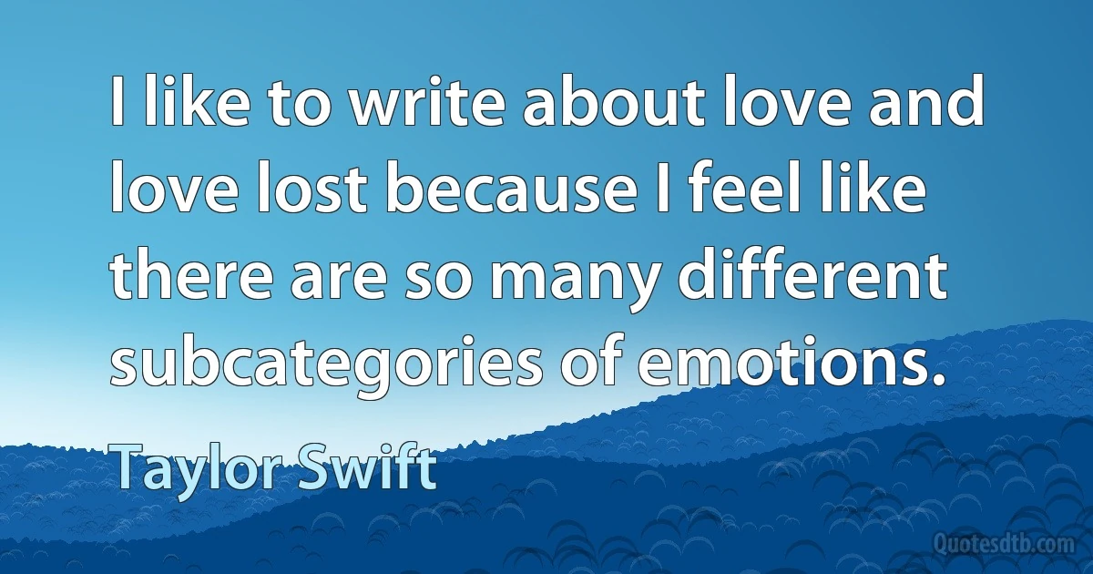 I like to write about love and love lost because I feel like there are so many different subcategories of emotions. (Taylor Swift)