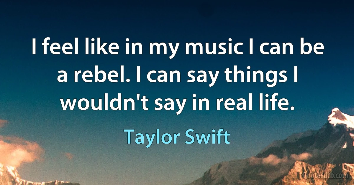 I feel like in my music I can be a rebel. I can say things I wouldn't say in real life. (Taylor Swift)