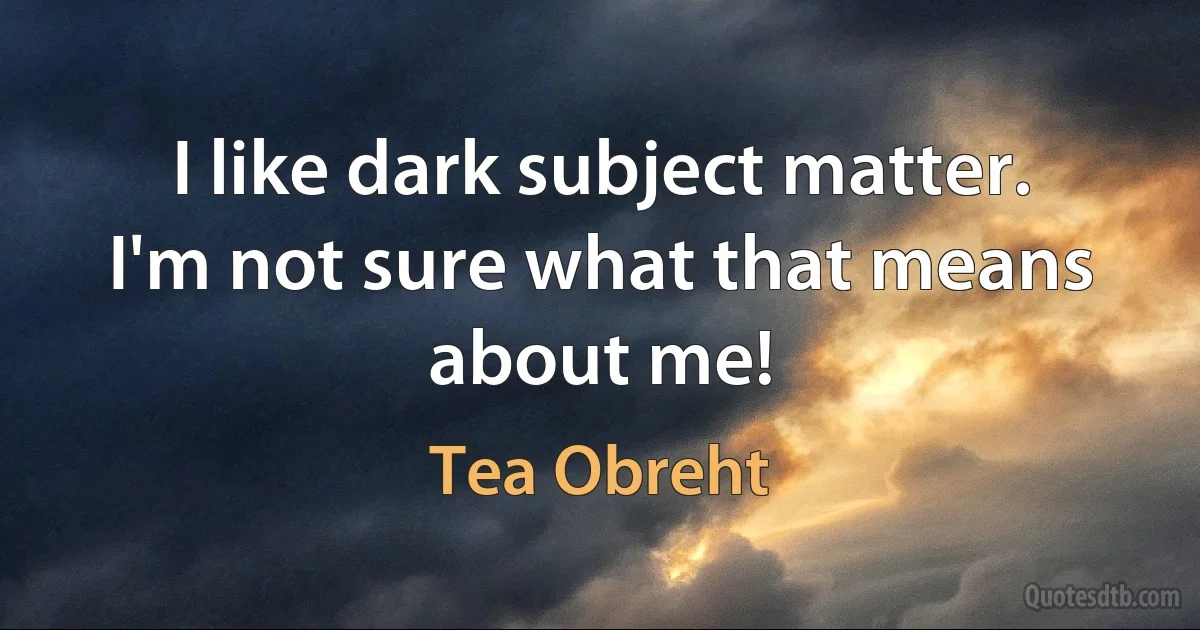 I like dark subject matter. I'm not sure what that means about me! (Tea Obreht)