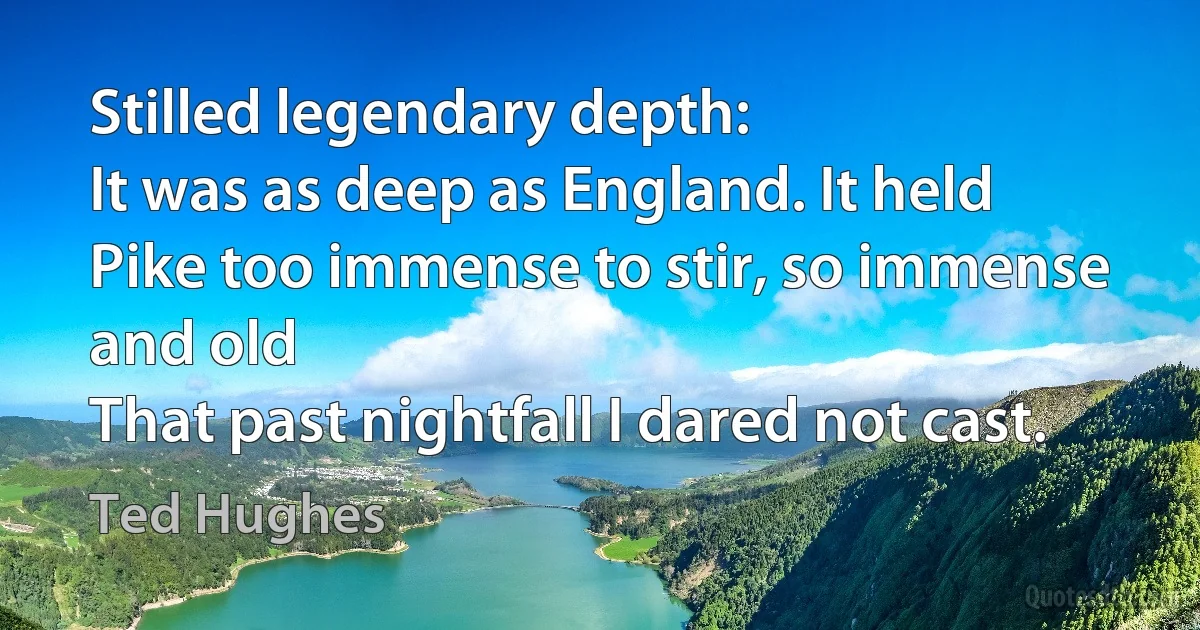 Stilled legendary depth:
It was as deep as England. It held
Pike too immense to stir, so immense and old
That past nightfall I dared not cast. (Ted Hughes)