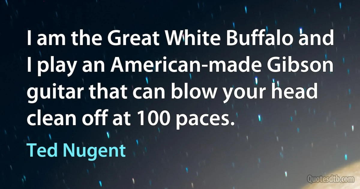 I am the Great White Buffalo and I play an American-made Gibson guitar that can blow your head clean off at 100 paces. (Ted Nugent)