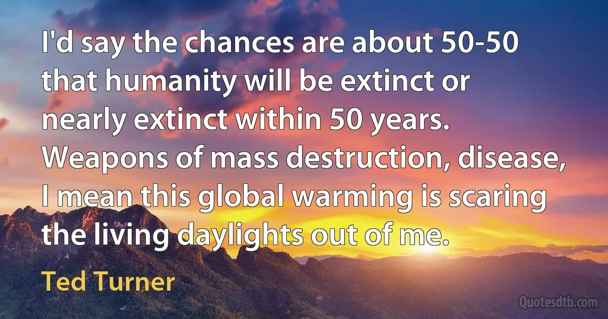 I'd say the chances are about 50-50 that humanity will be extinct or nearly extinct within 50 years. Weapons of mass destruction, disease, I mean this global warming is scaring the living daylights out of me. (Ted Turner)