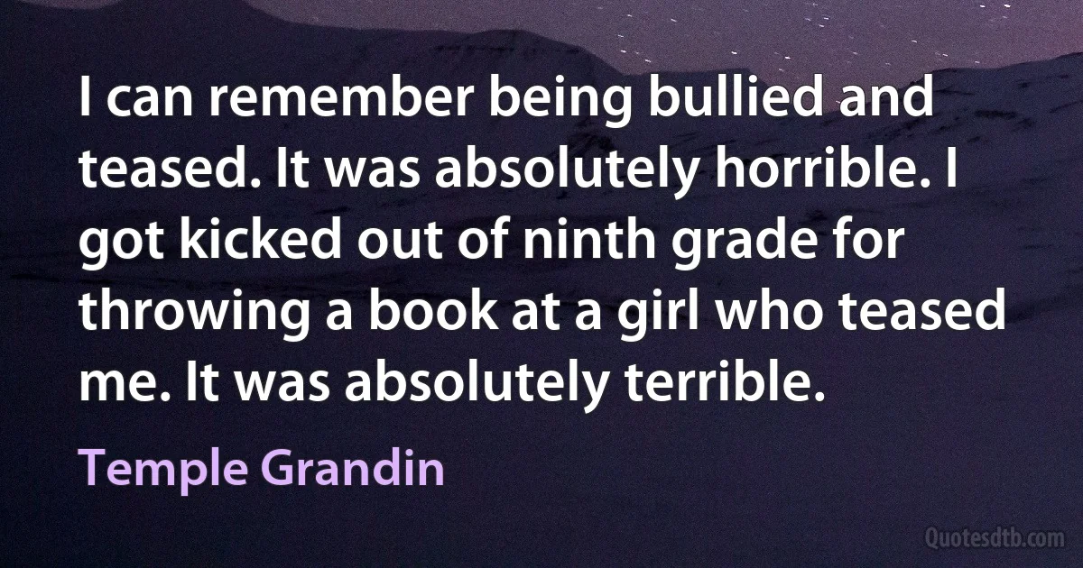 I can remember being bullied and teased. It was absolutely horrible. I got kicked out of ninth grade for throwing a book at a girl who teased me. It was absolutely terrible. (Temple Grandin)