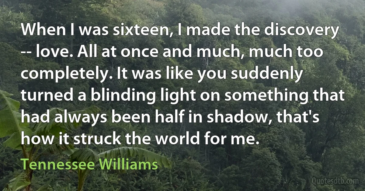 When I was sixteen, I made the discovery -- love. All at once and much, much too completely. It was like you suddenly turned a blinding light on something that had always been half in shadow, that's how it struck the world for me. (Tennessee Williams)