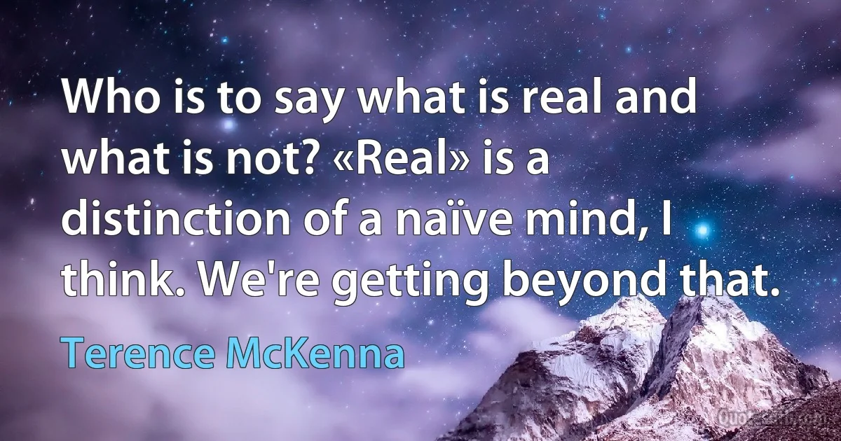 Who is to say what is real and what is not? «Real» is a distinction of a naïve mind, I think. We're getting beyond that. (Terence McKenna)