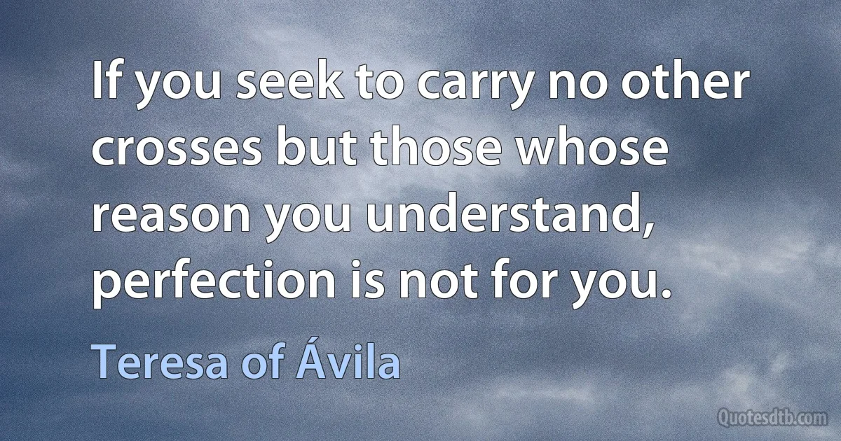 If you seek to carry no other crosses but those whose reason you understand, perfection is not for you. (Teresa of Ávila)