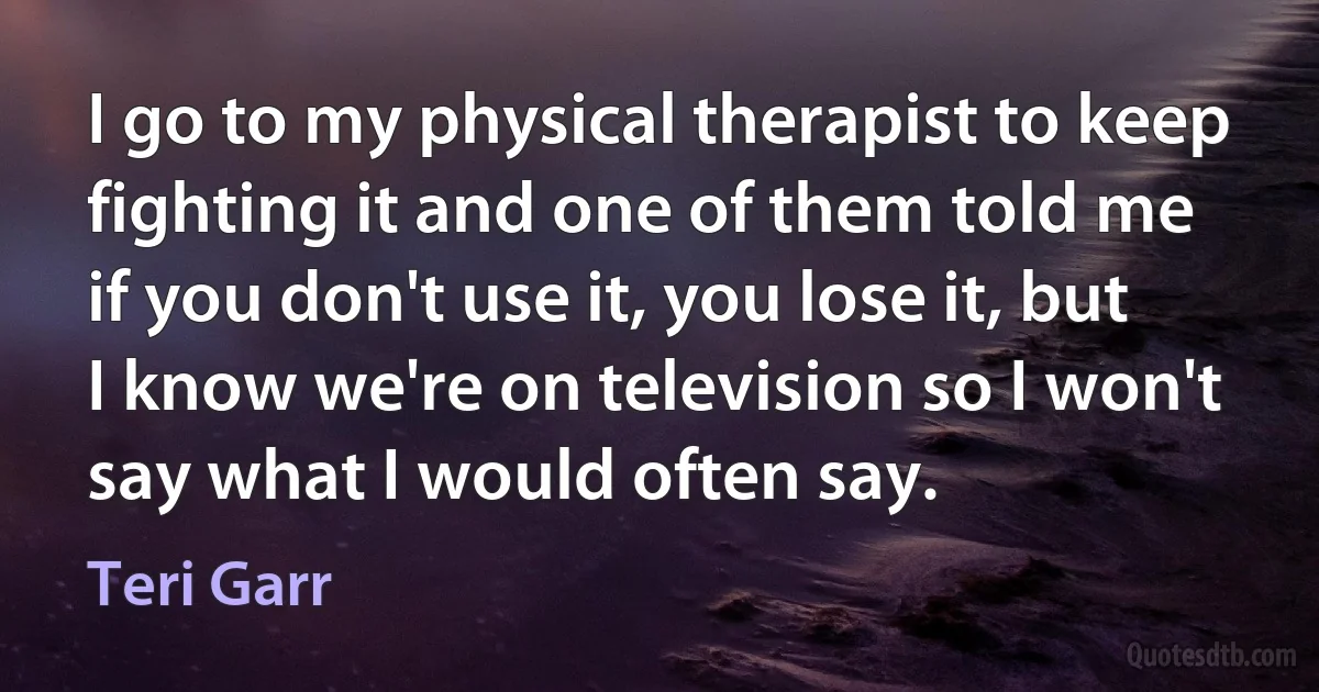 I go to my physical therapist to keep fighting it and one of them told me if you don't use it, you lose it, but I know we're on television so I won't say what I would often say. (Teri Garr)