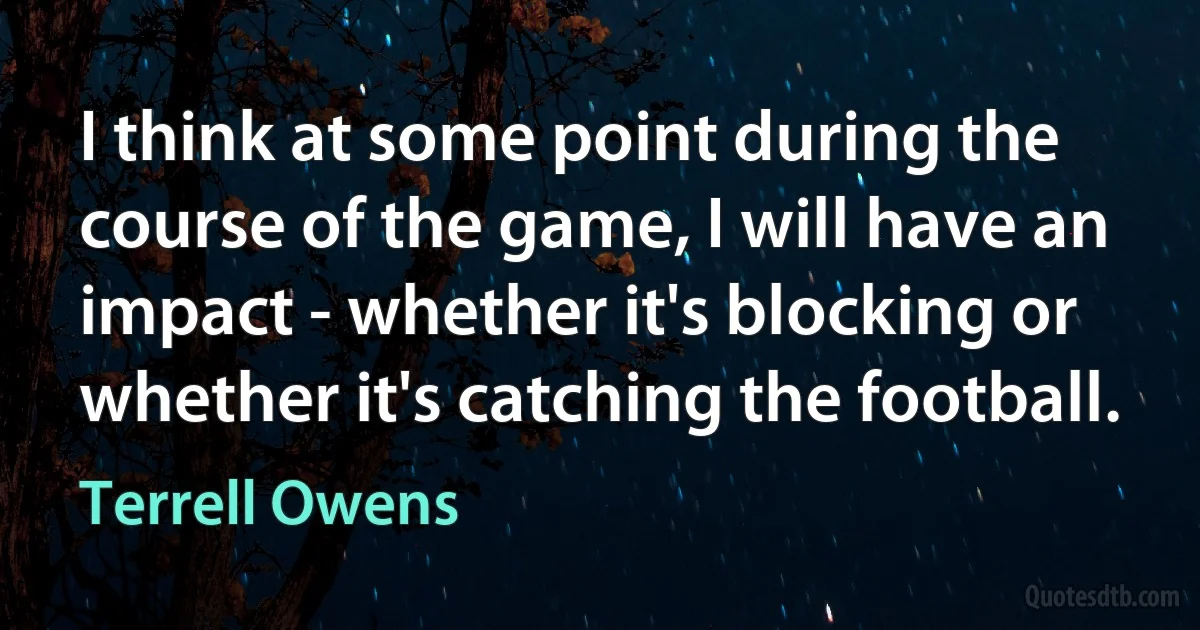 I think at some point during the course of the game, I will have an impact - whether it's blocking or whether it's catching the football. (Terrell Owens)