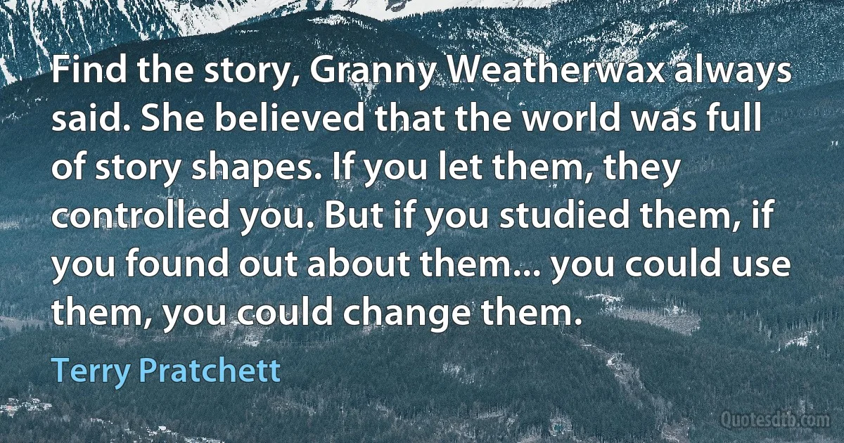 Find the story, Granny Weatherwax always said. She believed that the world was full of story shapes. If you let them, they controlled you. But if you studied them, if you found out about them... you could use them, you could change them. (Terry Pratchett)