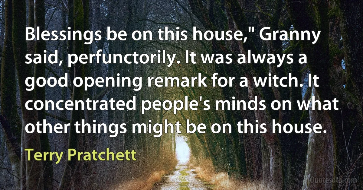 Blessings be on this house," Granny said, perfunctorily. It was always a good opening remark for a witch. It concentrated people's minds on what other things might be on this house. (Terry Pratchett)