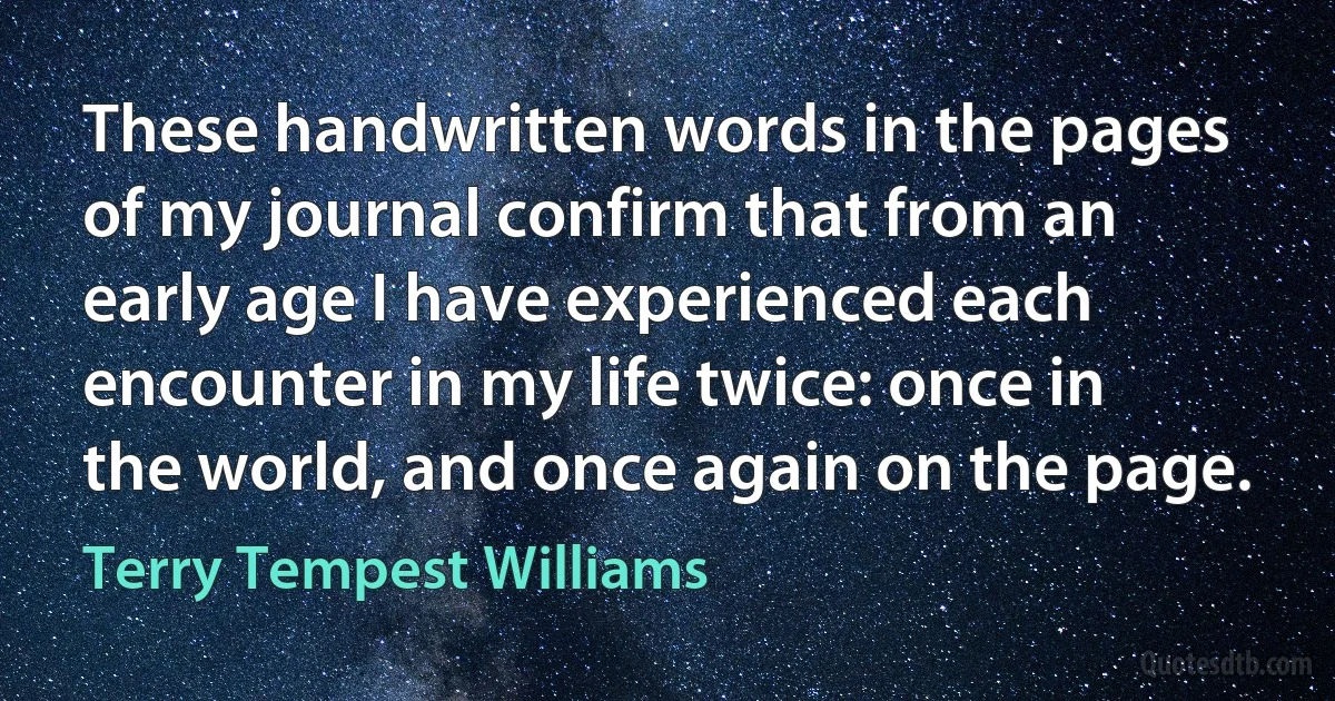 These handwritten words in the pages of my journal confirm that from an early age I have experienced each encounter in my life twice: once in the world, and once again on the page. (Terry Tempest Williams)