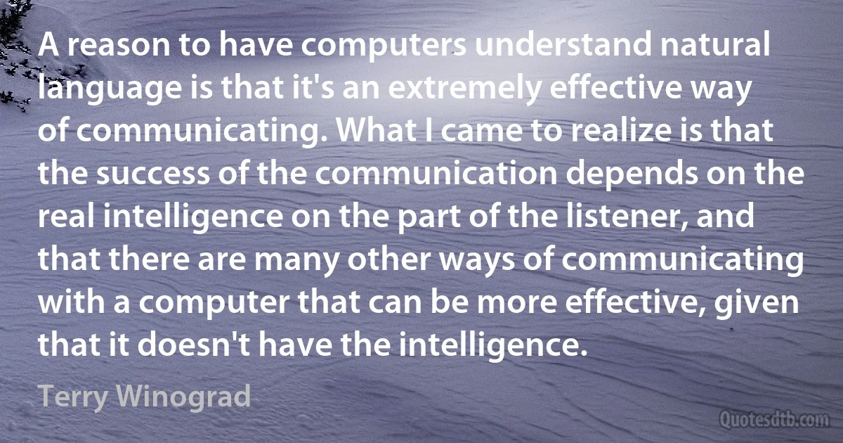 A reason to have computers understand natural language is that it's an extremely effective way of communicating. What I came to realize is that the success of the communication depends on the real intelligence on the part of the listener, and that there are many other ways of communicating with a computer that can be more effective, given that it doesn't have the intelligence. (Terry Winograd)