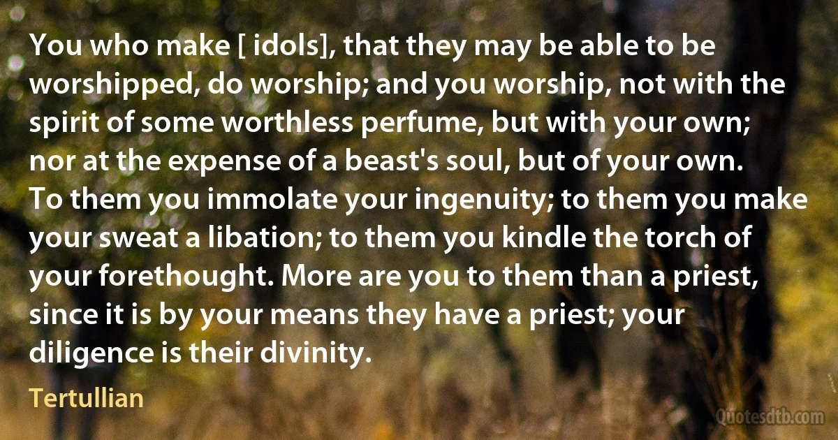 You who make [ idols], that they may be able to be worshipped, do worship; and you worship, not with the spirit of some worthless perfume, but with your own; nor at the expense of a beast's soul, but of your own. To them you immolate your ingenuity; to them you make your sweat a libation; to them you kindle the torch of your forethought. More are you to them than a priest, since it is by your means they have a priest; your diligence is their divinity. (Tertullian)