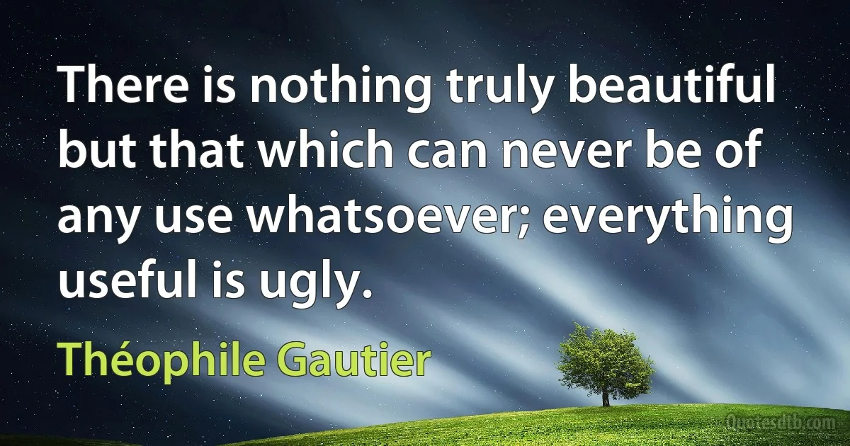 There is nothing truly beautiful but that which can never be of any use whatsoever; everything useful is ugly. (Théophile Gautier)