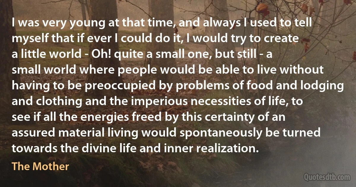 I was very young at that time, and always I used to tell myself that if ever I could do it, I would try to create a little world - Oh! quite a small one, but still - a small world where people would be able to live without having to be preoccupied by problems of food and lodging and clothing and the imperious necessities of life, to see if all the energies freed by this certainty of an assured material living would spontaneously be turned towards the divine life and inner realization. (The Mother)