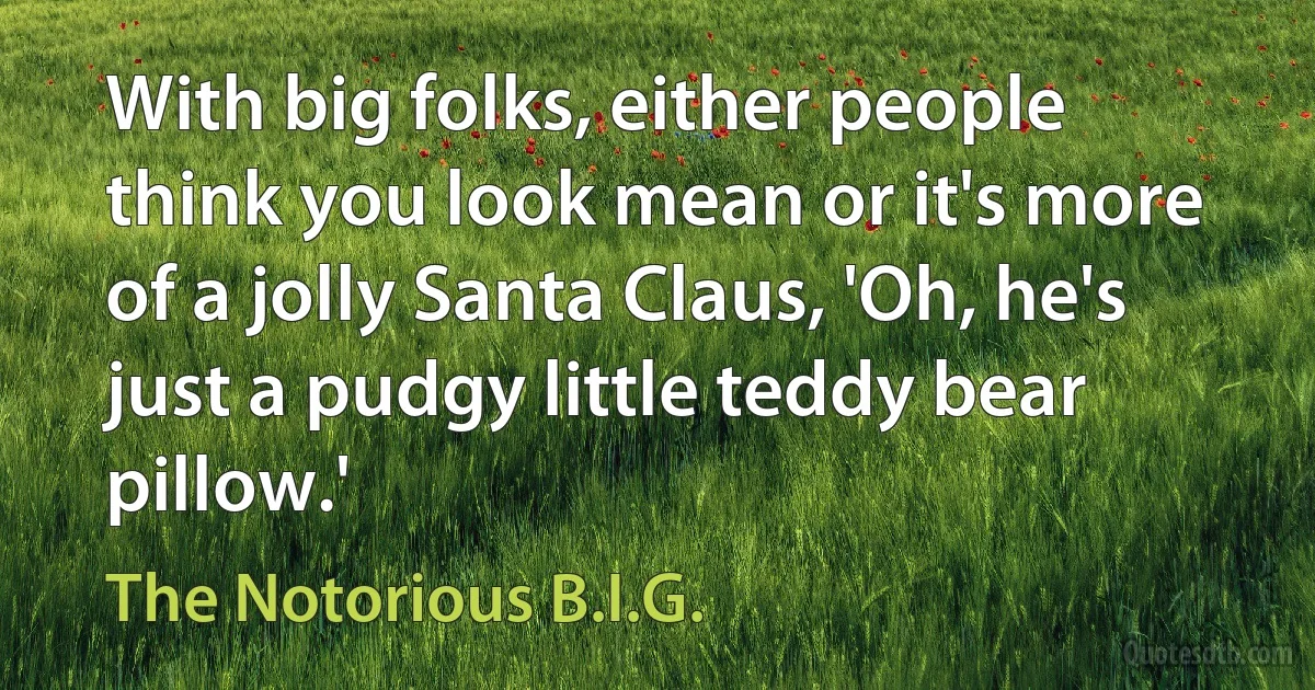 With big folks, either people think you look mean or it's more of a jolly Santa Claus, 'Oh, he's just a pudgy little teddy bear pillow.' (The Notorious B.I.G.)