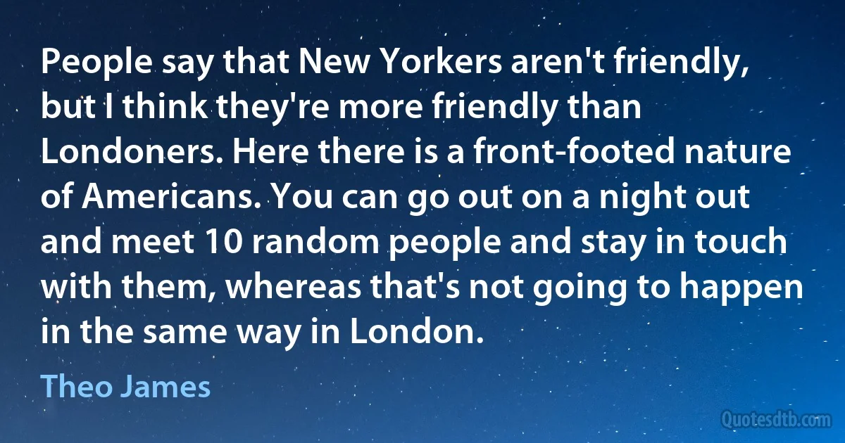 People say that New Yorkers aren't friendly, but I think they're more friendly than Londoners. Here there is a front-footed nature of Americans. You can go out on a night out and meet 10 random people and stay in touch with them, whereas that's not going to happen in the same way in London. (Theo James)