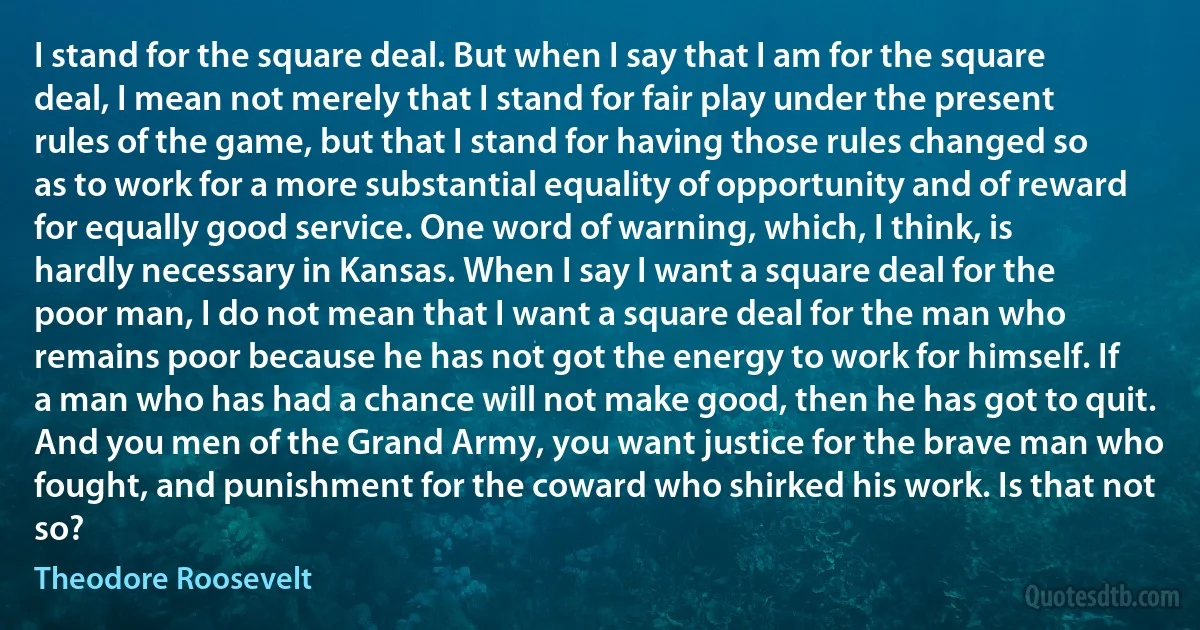 I stand for the square deal. But when I say that I am for the square deal, I mean not merely that I stand for fair play under the present rules of the game, but that I stand for having those rules changed so as to work for a more substantial equality of opportunity and of reward for equally good service. One word of warning, which, I think, is hardly necessary in Kansas. When I say I want a square deal for the poor man, I do not mean that I want a square deal for the man who remains poor because he has not got the energy to work for himself. If a man who has had a chance will not make good, then he has got to quit. And you men of the Grand Army, you want justice for the brave man who fought, and punishment for the coward who shirked his work. Is that not so? (Theodore Roosevelt)