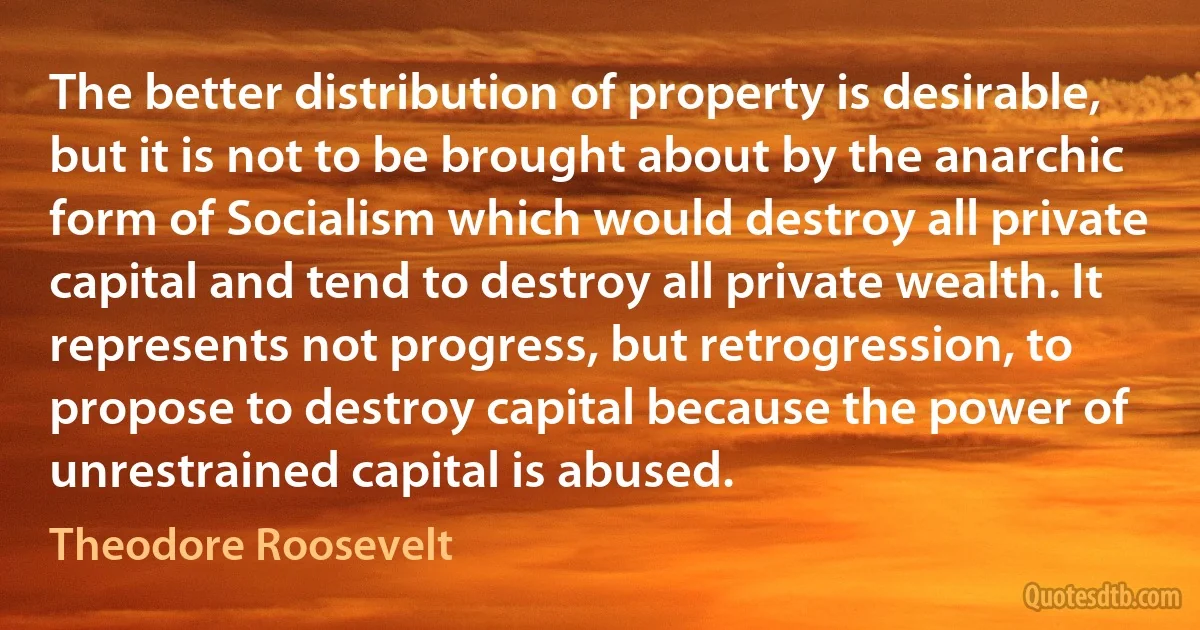 The better distribution of property is desirable, but it is not to be brought about by the anarchic form of Socialism which would destroy all private capital and tend to destroy all private wealth. It represents not progress, but retrogression, to propose to destroy capital because the power of unrestrained capital is abused. (Theodore Roosevelt)