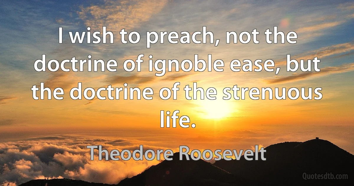 I wish to preach, not the doctrine of ignoble ease, but the doctrine of the strenuous life. (Theodore Roosevelt)