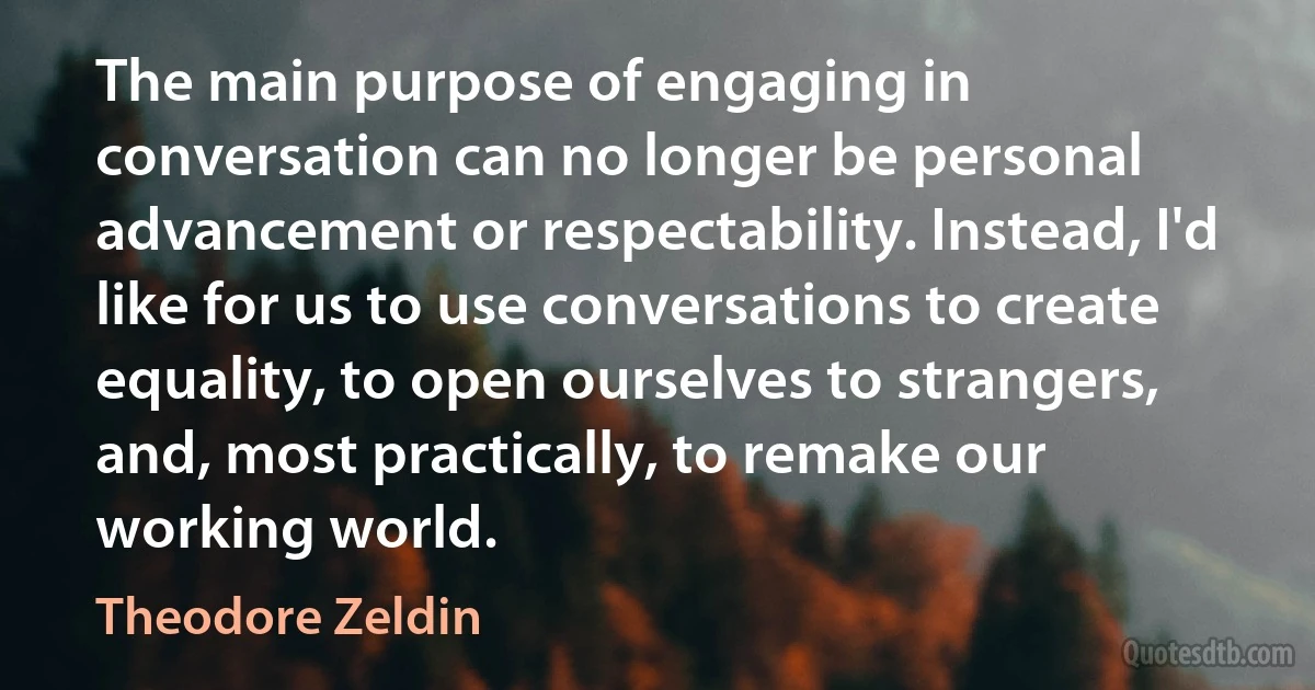 The main purpose of engaging in conversation can no longer be personal advancement or respectability. Instead, I'd like for us to use conversations to create equality, to open ourselves to strangers, and, most practically, to remake our working world. (Theodore Zeldin)