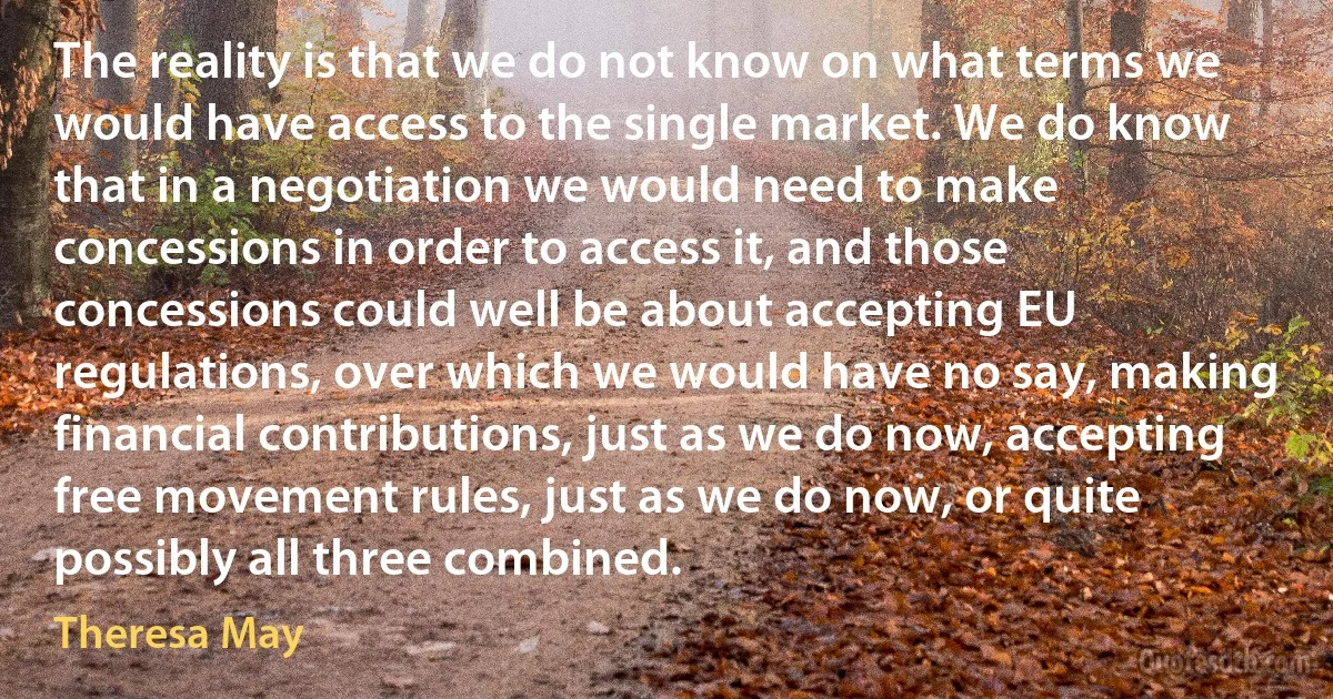 The reality is that we do not know on what terms we would have access to the single market. We do know that in a negotiation we would need to make concessions in order to access it, and those concessions could well be about accepting EU regulations, over which we would have no say, making financial contributions, just as we do now, accepting free movement rules, just as we do now, or quite possibly all three combined. (Theresa May)