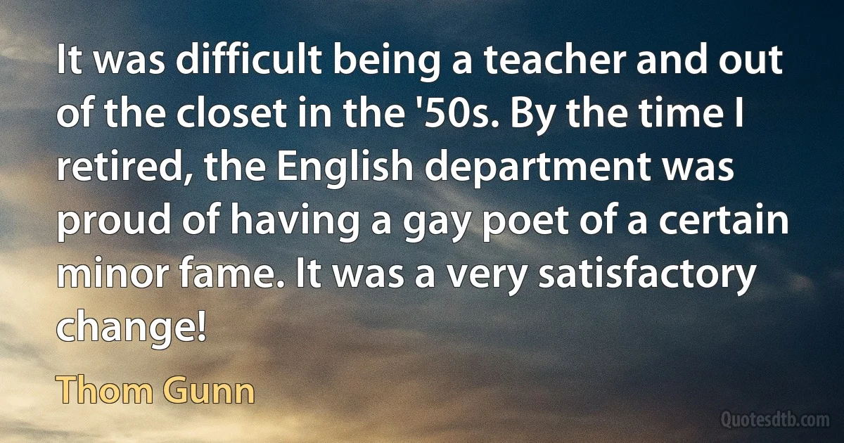 It was difficult being a teacher and out of the closet in the '50s. By the time I retired, the English department was proud of having a gay poet of a certain minor fame. It was a very satisfactory change! (Thom Gunn)