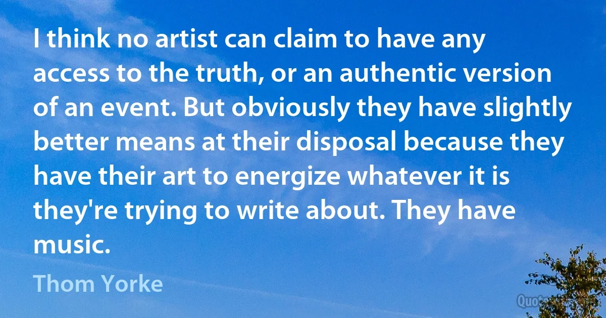 I think no artist can claim to have any access to the truth, or an authentic version of an event. But obviously they have slightly better means at their disposal because they have their art to energize whatever it is they're trying to write about. They have music. (Thom Yorke)