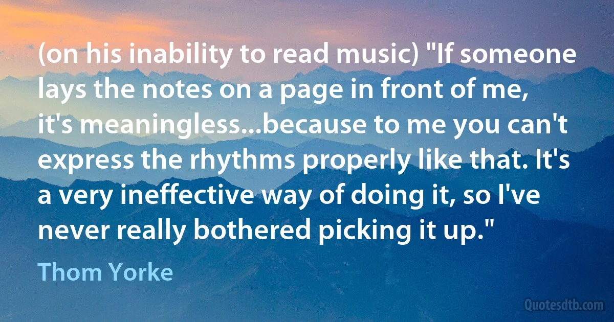 (on his inability to read music) "If someone lays the notes on a page in front of me, it's meaningless...because to me you can't express the rhythms properly like that. It's a very ineffective way of doing it, so I've never really bothered picking it up." (Thom Yorke)