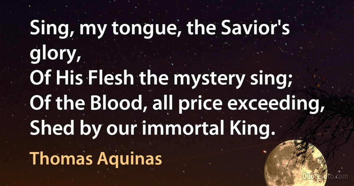 Sing, my tongue, the Savior's glory,
Of His Flesh the mystery sing;
Of the Blood, all price exceeding,
Shed by our immortal King. (Thomas Aquinas)